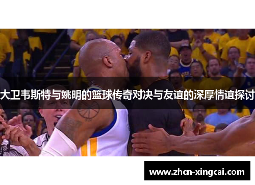 大卫韦斯特与姚明的篮球传奇对决与友谊的深厚情谊探讨
